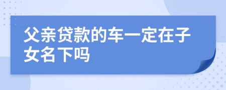 父亲贷款的车一定在子女名下吗