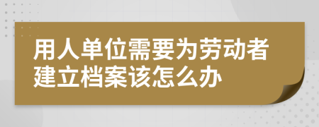 用人单位需要为劳动者建立档案该怎么办