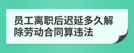 员工离职后迟延多久解除劳动合同算违法