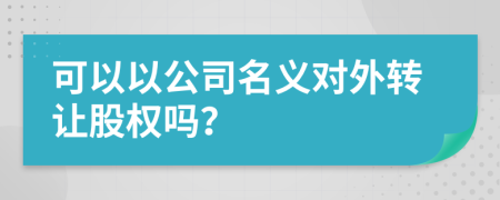 可以以公司名义对外转让股权吗？