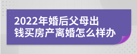 2022年婚后父母出钱买房产离婚怎么样办