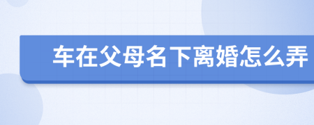 车在父母名下离婚怎么弄