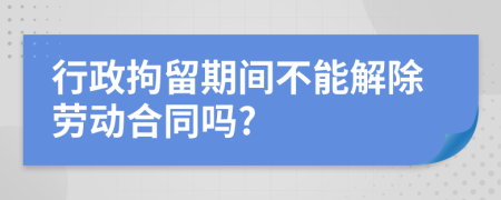 行政拘留期间不能解除劳动合同吗?