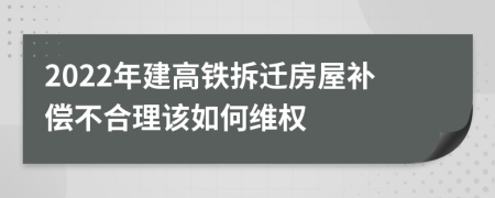 2022年建高铁拆迁房屋补偿不合理该如何维权