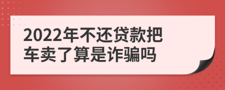 2022年不还贷款把车卖了算是诈骗吗