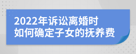 2022年诉讼离婚时如何确定子女的抚养费