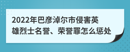 2022年巴彦淖尔市侵害英雄烈士名誉、荣誉罪怎么惩处