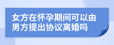 女方在怀孕期间可以由男方提出协议离婚吗