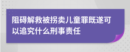 阻碍解救被拐卖儿童罪既遂可以追究什么刑事责任