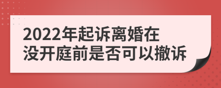 2022年起诉离婚在没开庭前是否可以撤诉