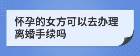 怀孕的女方可以去办理离婚手续吗