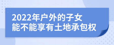 2022年户外的子女能不能享有土地承包权