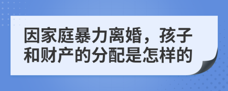 因家庭暴力离婚，孩子和财产的分配是怎样的