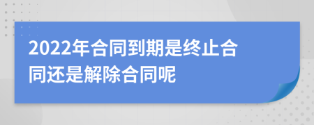 2022年合同到期是终止合同还是解除合同呢