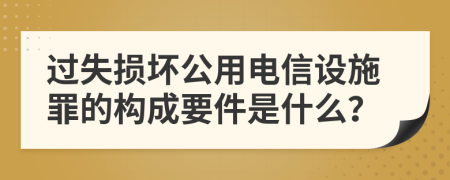 过失损坏公用电信设施罪的构成要件是什么？