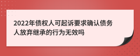 2022年债权人可起诉要求确认债务人放弃继承的行为无效吗