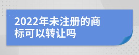 2022年未注册的商标可以转让吗