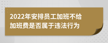 2022年安排员工加班不给加班费是否属于违法行为