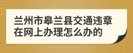 兰州市皋兰县交通违章在网上办理怎么办的