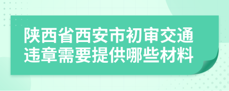 陕西省西安市初审交通违章需要提供哪些材料