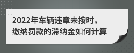 2022年车辆违章未按时，缴纳罚款的滞纳金如何计算