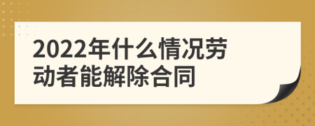 2022年什么情况劳动者能解除合同