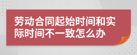 劳动合同起始时间和实际时间不一致怎么办