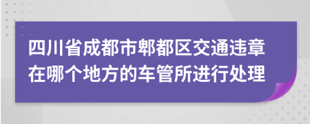 四川省成都市郫都区交通违章在哪个地方的车管所进行处理