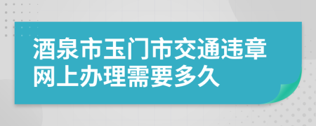 酒泉市玉门市交通违章网上办理需要多久