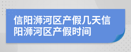 信阳浉河区产假几天信阳浉河区产假时间