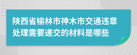 陕西省榆林市神木市交通违章处理需要递交的材料是哪些