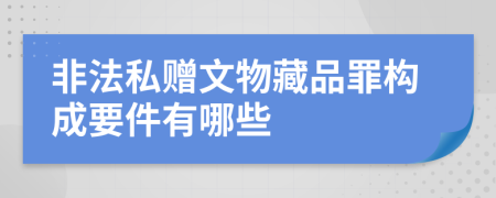 非法私赠文物藏品罪构成要件有哪些