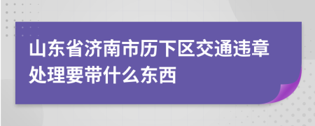山东省济南市历下区交通违章处理要带什么东西