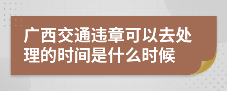 广西交通违章可以去处理的时间是什么时候