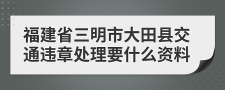 福建省三明市大田县交通违章处理要什么资料