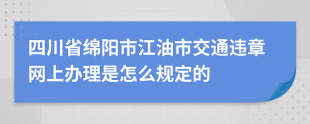 四川省绵阳市江油市交通违章网上办理是怎么规定的