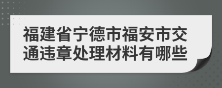 福建省宁德市福安市交通违章处理材料有哪些