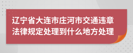 辽宁省大连市庄河市交通违章法律规定处理到什么地方处理