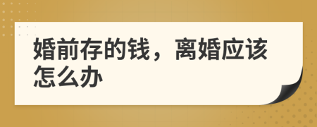 婚前存的钱，离婚应该怎么办