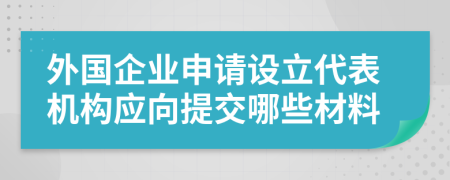 外国企业申请设立代表机构应向提交哪些材料