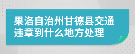 果洛自治州甘德县交通违章到什么地方处理