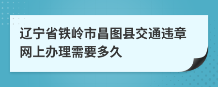 辽宁省铁岭市昌图县交通违章网上办理需要多久