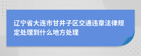 辽宁省大连市甘井子区交通违章法律规定处理到什么地方处理
