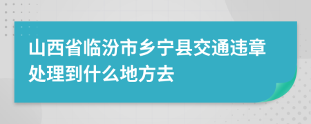 山西省临汾市乡宁县交通违章处理到什么地方去