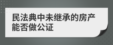 民法典中未继承的房产能否做公证