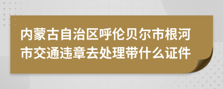 内蒙古自治区呼伦贝尔市根河市交通违章去处理带什么证件