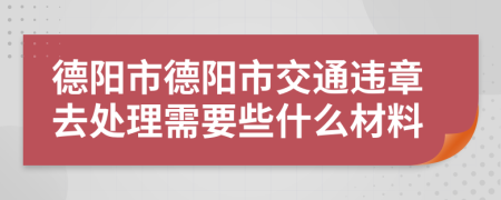 德阳市德阳市交通违章去处理需要些什么材料