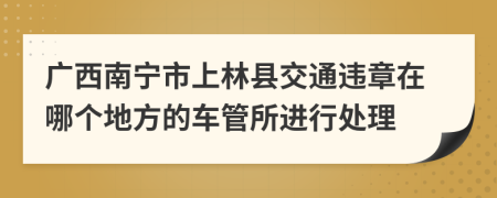 广西南宁市上林县交通违章在哪个地方的车管所进行处理