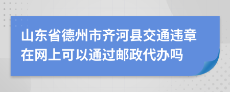 山东省德州市齐河县交通违章在网上可以通过邮政代办吗