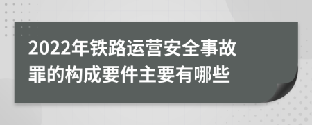 2022年铁路运营安全事故罪的构成要件主要有哪些